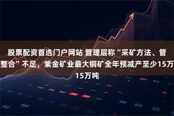 股票配资首选门户网站 管理层称“采矿方法、管理整合”不足，紫金矿业最大铜矿全年预减产至少15万吨
