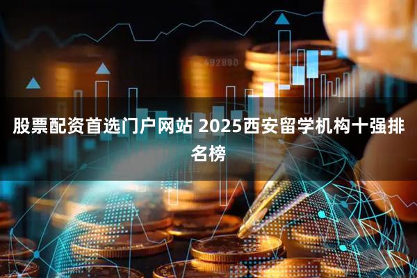 股票配资首选门户网站 2025西安留学机构十强排名榜