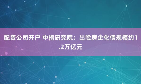 配资公司开户 中指研究院：出险房企化债规模约1.2万亿元