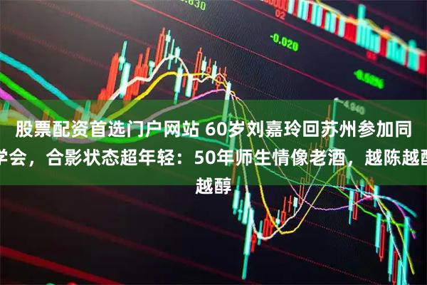 股票配资首选门户网站 60岁刘嘉玲回苏州参加同学会，合影状态超年轻：50年师生情像老酒，越陈越醇