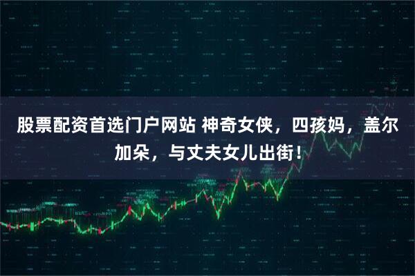 股票配资首选门户网站 神奇女侠，四孩妈，盖尔加朵，与丈夫女儿出街！
