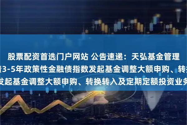 股票配资首选门户网站 公告速递：天弘基金管理有限公司关于天弘中债3-5年政策性金融债指数发起基金调整大额申购、转换转入及定期定额投资业务
