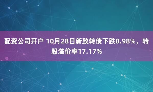 配资公司开户 10月28日新致转债下跌0.98%，转股溢价率17.17%