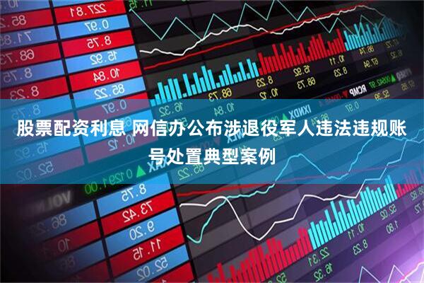 股票配资利息 网信办公布涉退役军人违法违规账号处置典型案例