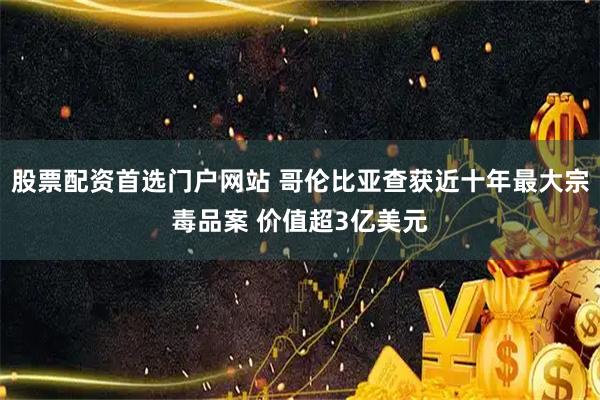 股票配资首选门户网站 哥伦比亚查获近十年最大宗毒品案 价值超3亿美元