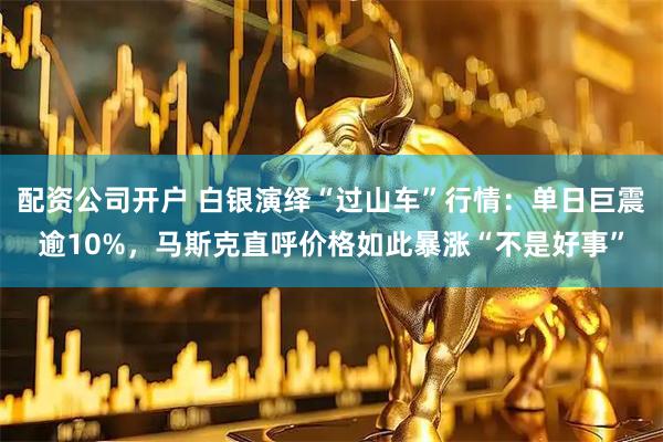 配资公司开户 白银演绎“过山车”行情：单日巨震逾10%，马斯克直呼价格如此暴涨“不是好事”
