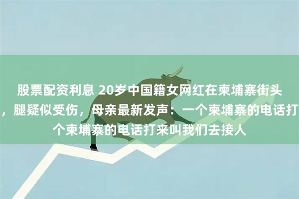 股票配资利息 20岁中国籍女网红在柬埔寨街头流浪，面容憔悴，腿疑似受伤，母亲最新发声：一个柬埔寨的电话打来叫我们去接人