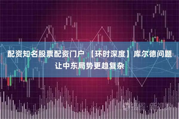 配资知名股票配资门户 【环时深度】库尔德问题让中东局势更趋复杂