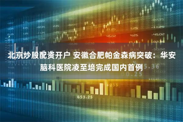 北京炒股配资开户 安徽合肥帕金森病突破：华安脑科医院凌至培完成国内首例