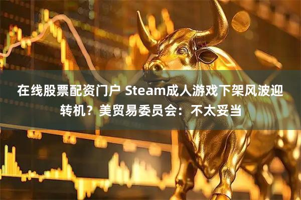 在线股票配资门户 Steam成人游戏下架风波迎转机？美贸易委员会：不太妥当