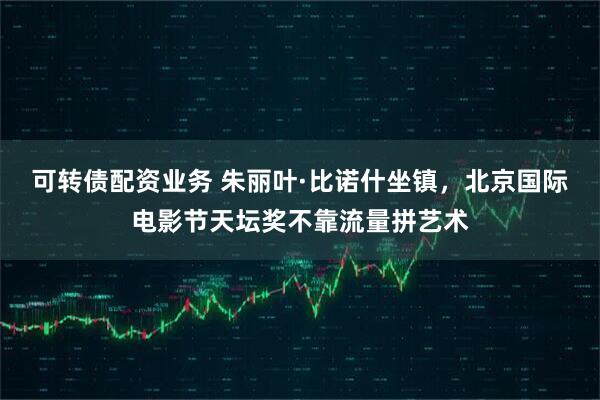 可转债配资业务 朱丽叶·比诺什坐镇,北京国际电影节天坛奖不靠流量拼艺术