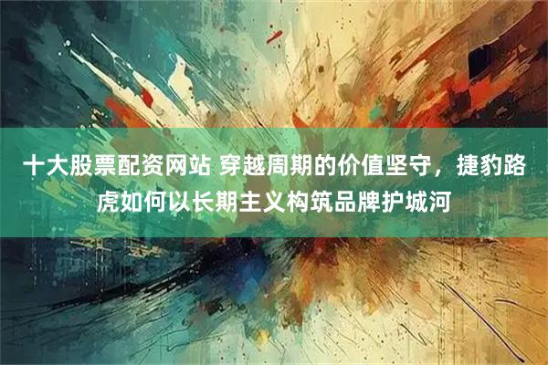 十大股票配资网站 穿越周期的价值坚守,捷豹路虎如何以长期主义构筑品牌护城河