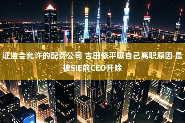 证监会允许的配资公司 吉田修平曝自己离职原因 是被SIE前CEO开除