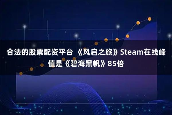 合法的股票配资平台 《风启之旅》Steam在线峰值是《碧海黑帆》85倍