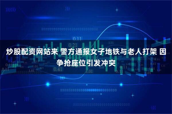 炒股配资网站来 警方通报女子地铁与老人打架 因争抢座位引发冲突