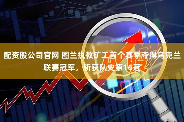 配资股公司官网 图兰执教矿工首个赛季夺得乌克兰联赛冠军,斩获队史第16冠