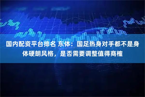 国内配资平台排名 东体:国足热身对手都不是身体硬朗风格,是否需要调整值得商榷
