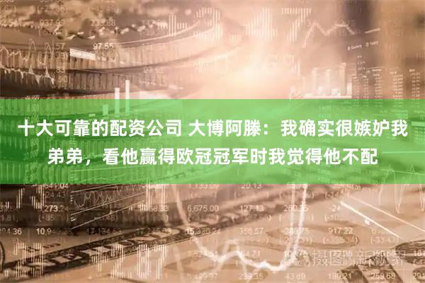 十大可靠的配资公司 大博阿滕:我确实很嫉妒我弟弟,看他赢得欧冠冠军时我觉得他不配