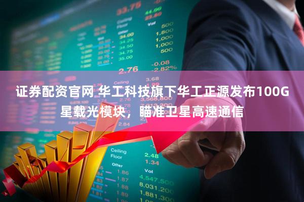 证券配资官网 华工科技旗下华工正源发布100G星载光模块，瞄准卫星高速通信