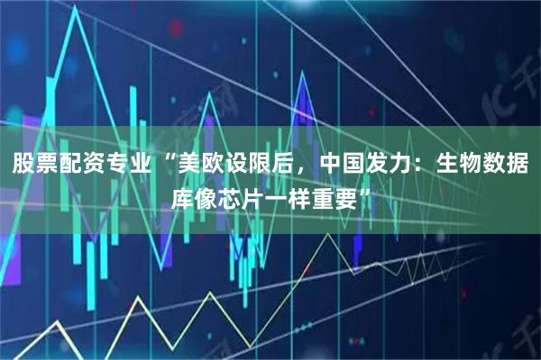 股票配资专业 “美欧设限后，中国发力：生物数据库像芯片一样重要”