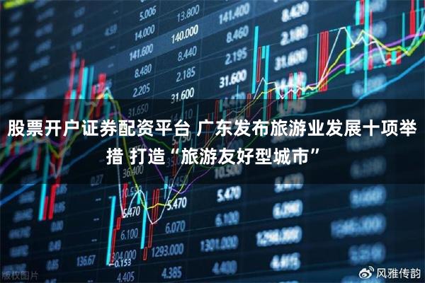 股票开户证券配资平台 广东发布旅游业发展十项举措 打造“旅游友好型城市”