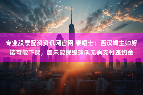 专业股票配资资讯网官网 泰晤士：西汉姆主帅努诺可能下课，因未能保级球队无需支付违约金