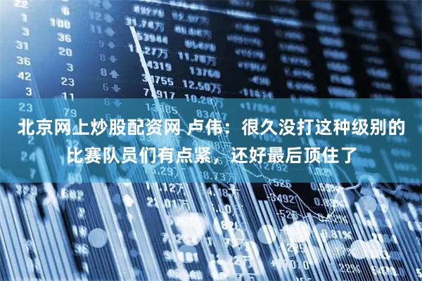 北京网上炒股配资网 卢伟:很久没打这种级别的比赛队员们有点紧,还好最后顶住了