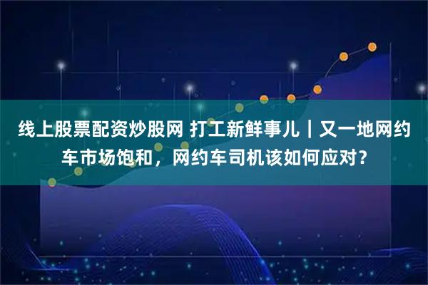 线上股票配资炒股网 打工新鲜事儿|又一地网约车市场饱和,网约车司机该如何应对?
