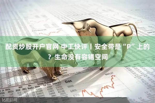 配资炒股开户官网 中工快评丨安全带是“P”上的?生命没有容错空间