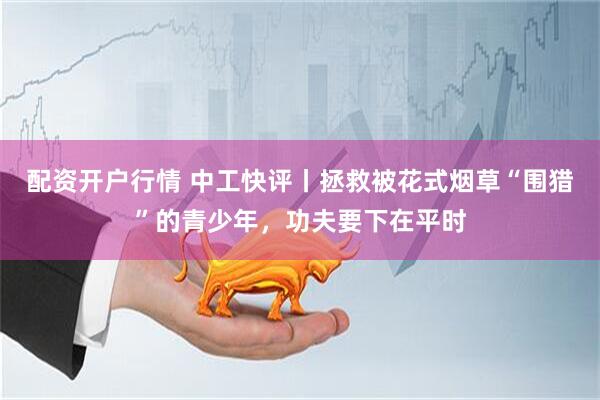 配资开户行情 中工快评丨拯救被花式烟草“围猎”的青少年,功夫要下在平时
