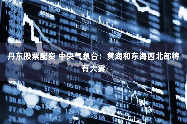 丹东股票配资 中央气象台：黄海和东海西北部将有大雾