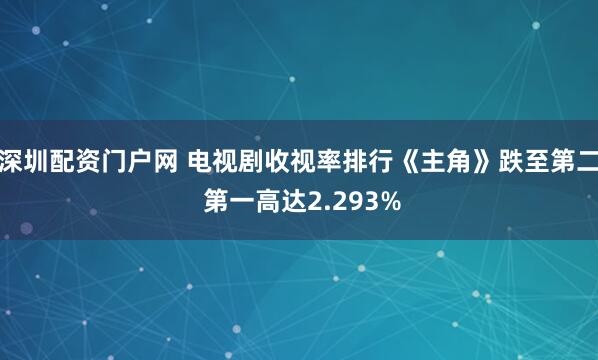 深圳配资门户网 电视剧收视率排行《主角》跌至第二 第一高达2.293%