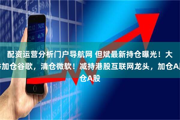 配资运营分析门户导航网 但斌最新持仓曝光！大举加仓谷歌，清仓微软！减持港股互联网龙头，加仓A股