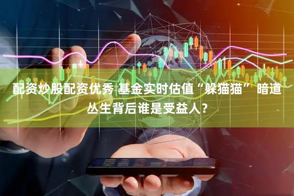 配资炒股配资优秀 基金实时估值“躲猫猫” 暗道丛生背后谁是受益人？