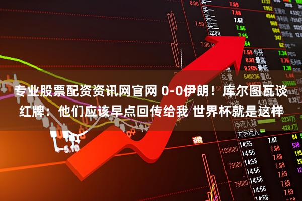 专业股票配资资讯网官网 0-0伊朗！库尔图瓦谈红牌：他们应该早点回传给我 世界杯就是这样