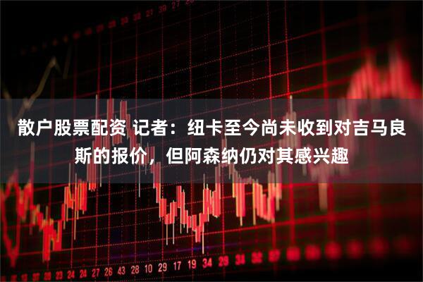 散户股票配资 记者：纽卡至今尚未收到对吉马良斯的报价，但阿森纳仍对其感兴趣